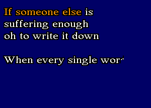 If someone else is
suffering enough
oh to write it down

XVhen every single wor'