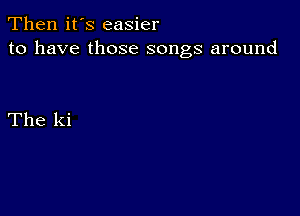 Then it's easier
to have those songs around

The ki