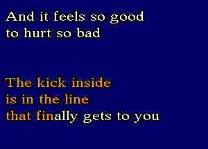 And it feels so good
to hurt so bad

The kick inside
is in the line
that finally gets to you