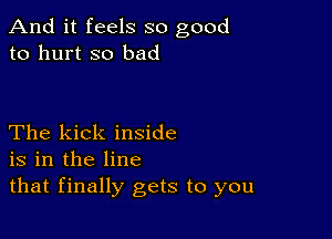 And it feels so good
to hurt so bad

The kick inside
is in the line
that finally gets to you