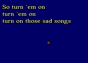 So turn em on
turn em on

turn on those sad songs