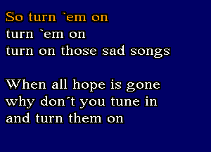 So turn em on

turn em on
turn on those sad songs

XVhen all hope is gone
why don't you tune in
and turn them on