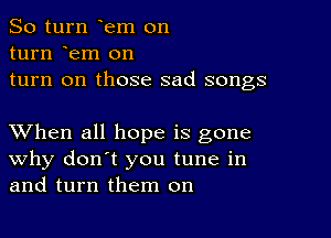 So turn em on

turn em on
turn on those sad songs

XVhen all hope is gone
why don't you tune in
and turn them on