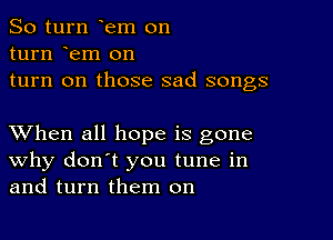 So turn em on

turn em on
turn on those sad songs

XVhen all hope is gone
why don't you tune in
and turn them on