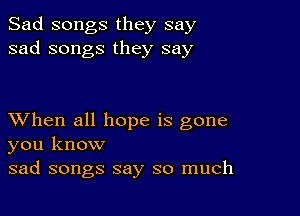 Sad songs they say
sad songs they say

XVhen all hope is gone
you know

sad songs say so much