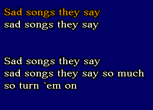 Sad songs they say
sad songs they say

Sad songs they say
sad songs they say so much
so turn em on