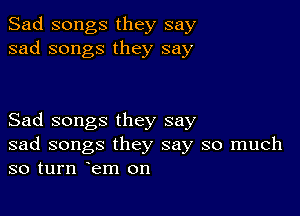 Sad songs they say
sad songs they say

Sad songs they say
sad songs they say so much
so turn em on