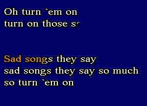 011 turn em on
turn on those 8'

Sad songs they say
sad songs they say so much
so turn em on