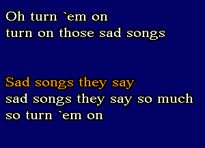 011 turn em on
turn on those sad songs

Sad songs they say
sad songs they say so much
so turn em on