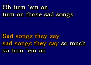 011 turn em on
turn on those sad songs

Sad songs they say
sad songs they say so much
so turn em on