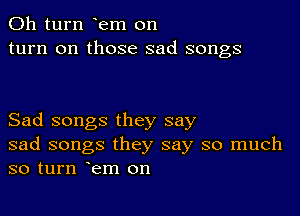 011 turn em on
turn on those sad songs

Sad songs they say
sad songs they say so much
so turn em on