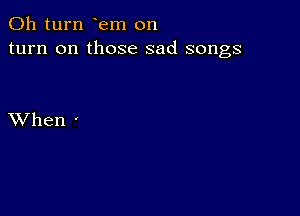 011 turn em on
turn on those sad songs

XVhen -