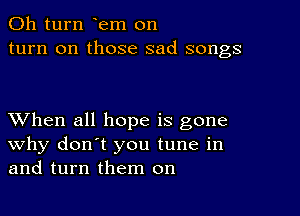 011 turn em on
turn on those sad songs

XVhen all hope is gone
why don't you tune in
and turn them on