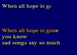 When all hope is gt

XVhen all hope is gone
you know
sad songs say so much