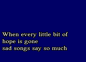 XVhen every little bit of
hope is gone
sad songs say so much