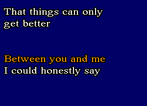 That things can only
get better

Between you and me
I could honestly say