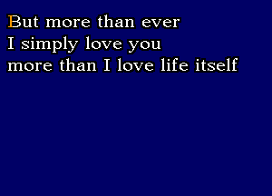 But more than ever
I simply love you
more than I love life itself