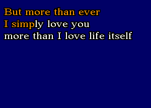 But more than ever
I simply love you
more than I love life itself