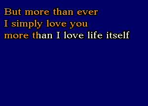 But more than ever
I simply love you
more than I love life itself