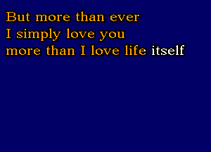 But more than ever
I simply love you
more than I love life itself