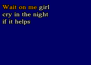 TWait on me girl
cry in the night
if it helps