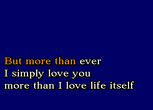 But more than ever
I simply love you
more than I love life itself