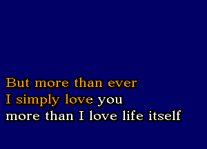 But more than ever
I simply love you
more than I love life itself