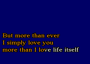 But more than ever
I simply love you
more than I love life itself