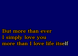 But more than ever
I simply love you
more than I love life itself