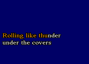 Rolling like thunder
under the covers