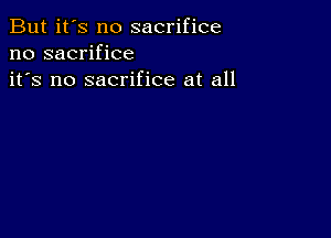 But it's no sacrifice
no sacrifice
it's no sacrifice at all