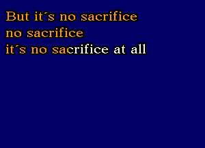 But it's no sacrifice
no sacrifice
it's no sacrifice at all