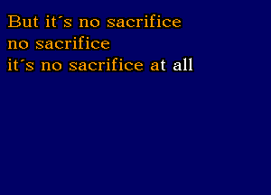 But it's no sacrifice
no sacrifice
it's no sacrifice at all