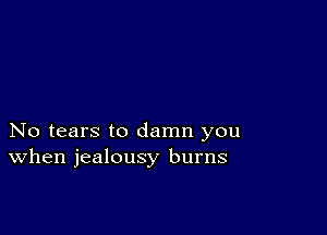 No tears to damn you
When jealousy burns