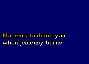 No tears to damn you
When jealousy burns