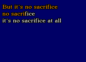 But it's no sacrifice
no sacrifice
it's no sacrifice at all