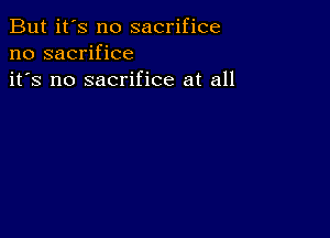 But it's no sacrifice
no sacrifice
it's no sacrifice at all