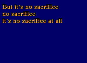 But it's no sacrifice
no sacrifice
it's no sacrifice at all