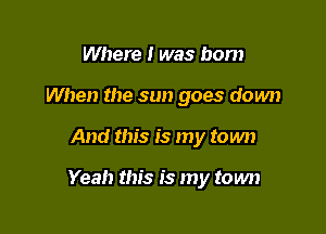 Where i was born
When the sun goes down

And this is my town

Yeah this is my town