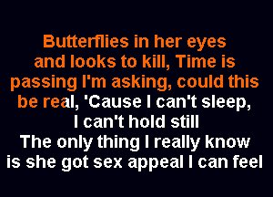 Butterflies in her eyes
and looks to kill, Time is
passing I'm asking, could this
be real, 'Cause I can't sleep,
I can't hold still
The only thing I really know
is she got sex appeal I can feel