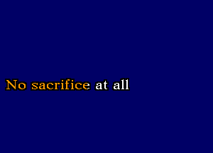 No sacrifice at all