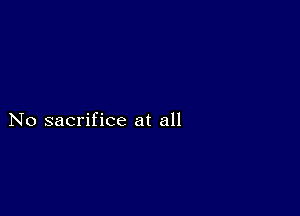 No sacrifice at all