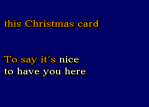 this Christmas card

To say it's nice
to have you here