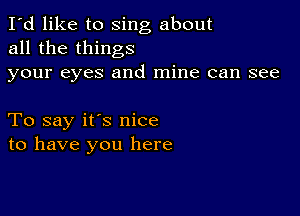 I'd like to sing about
all the things
your eyes and mine can see

To say it's nice
to have you here