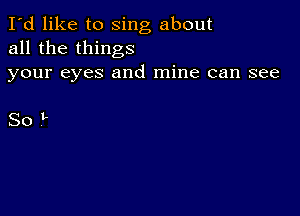 I'd like to sing about
all the things
your eyes and mine can see

SoL