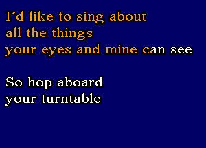 I'd like to sing about
all the things
your eyes and mine can see

So hop aboard
your turntable