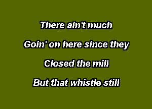 There ain't much

Goin' on here since they

Closed the mill
But that whistle still