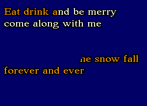 Eat drink and be merry
come along with me

ne snow fall
forever and ever