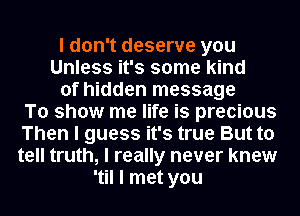 I don't deserve you
Unless it's some kind
of hidden message
To show me life is precious
Then I guess it's true But to
tell truth, I really never knew
'til I met you