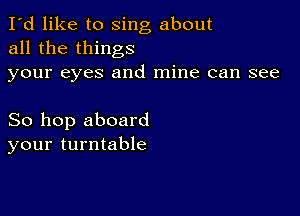 I'd like to sing about
all the things
your eyes and mine can see

So hop aboard
your turntable